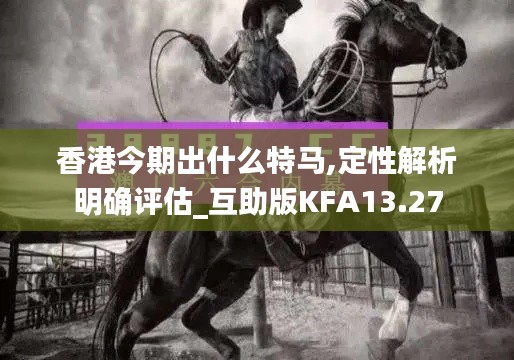 香港今期出什么特马,定性解析明确评估_互助版KFA13.27