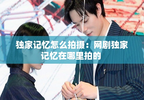 独家记忆怎么拍摄：网剧独家记忆在哪里拍的 