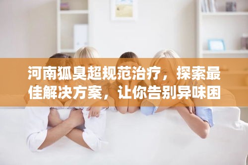 河南狐臭超规范治疗，探索最佳解决方案，让你告别异味困扰
