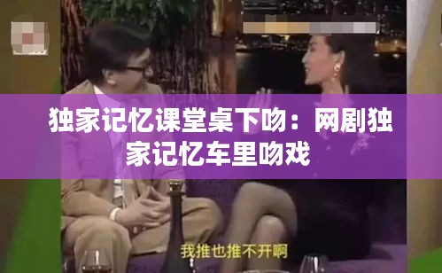 独家记忆课堂桌下吻：网剧独家记忆车里吻戏 