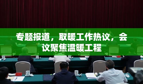 专题报道，取暖工作热议，会议聚焦温暖工程