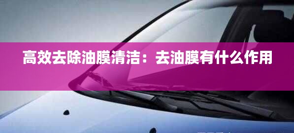 高效去除油膜清洁：去油膜有什么作用 