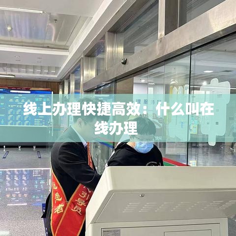 线上办理快捷高效：什么叫在线办理 