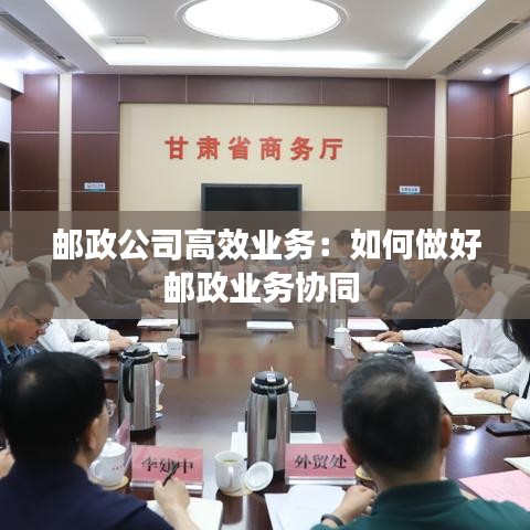 邮政公司高效业务：如何做好邮政业务协同 