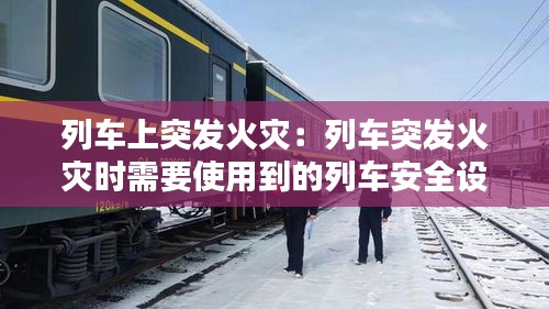 列车上突发火灾：列车突发火灾时需要使用到的列车安全设施 
