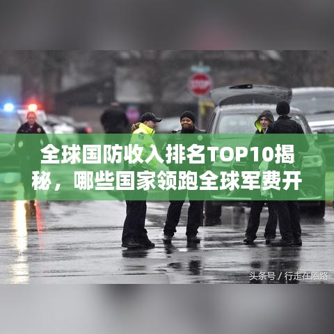 全球国防收入排名TOP10揭秘，哪些国家领跑全球军费开支榜单？