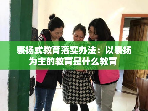 表扬式教育落实办法：以表扬为主的教育是什么教育 