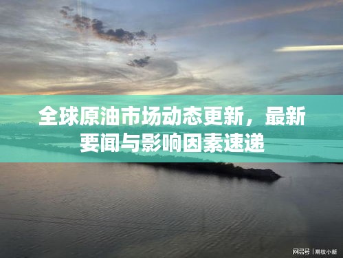 全球原油市场动态更新，最新要闻与影响因素速递