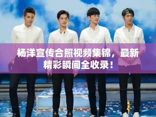杨洋宣传合照视频集锦，最新精彩瞬间全收录！