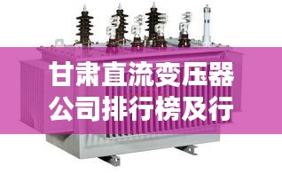 甘肃直流变压器公司排行榜及行业影响力解析