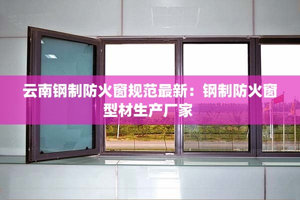 云南钢制防火窗规范最新：钢制防火窗型材生产厂家 