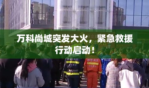 万科尚城突发大火，紧急救援行动启动！