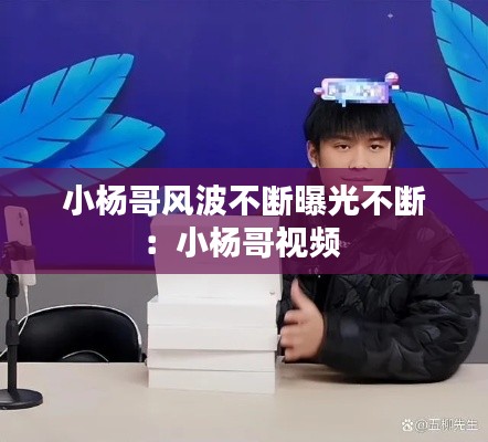 小杨哥风波不断曝光不断：小杨哥视频 