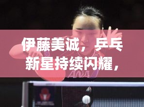 伊藤美诚，乒乓新星持续闪耀，搏杀赛场风采无限