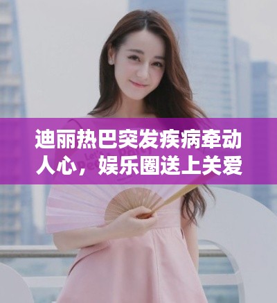迪丽热巴突发疾病牵动人心，娱乐圈送上关爱与祝福