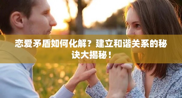恋爱矛盾如何化解？建立和谐关系的秘诀大揭秘！