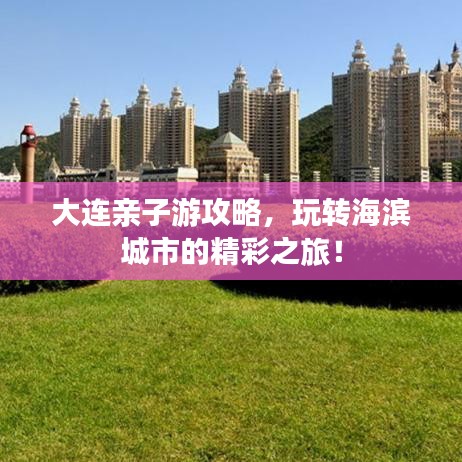 大连亲子游攻略，玩转海滨城市的精彩之旅！