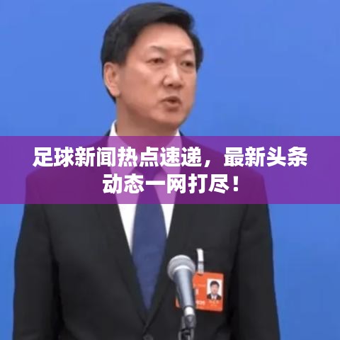足球新闻热点速递，最新头条动态一网打尽！
