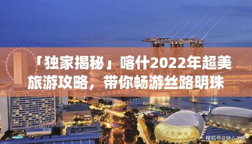「独家揭秘」喀什2022年超美旅游攻略，带你畅游丝路明珠！