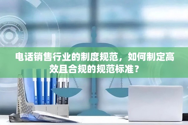 电话销售行业的制度规范，如何制定高效且合规的规范标准？