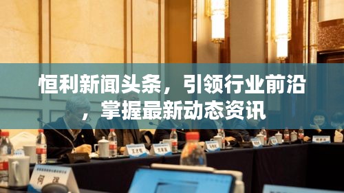 恒利新闻头条，引领行业前沿，掌握最新动态资讯