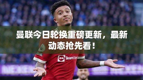 曼联今日轮换重磅更新，最新动态抢先看！