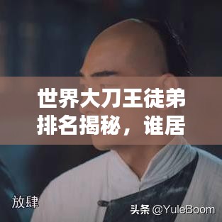 世界大刀王徒弟排名揭秘，谁居榜首？