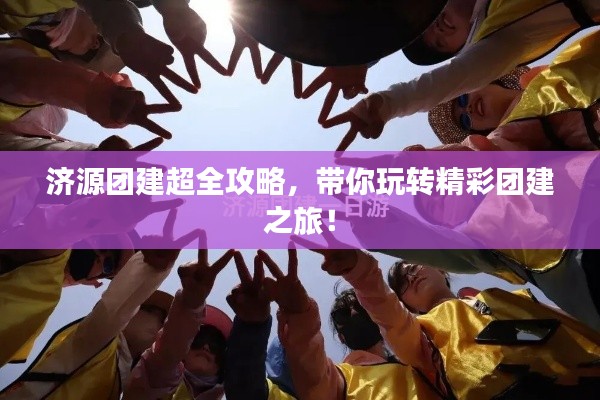 济源团建超全攻略，带你玩转精彩团建之旅！