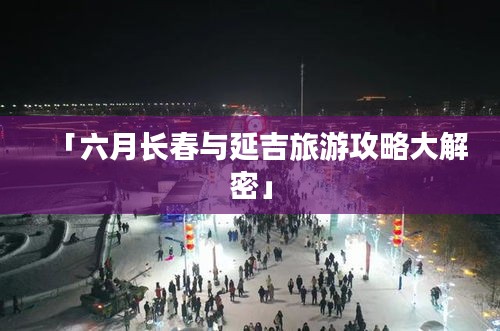 「六月长春与延吉旅游攻略大解密」