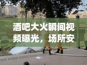 酒吧大火瞬间视频曝光，场所安全警钟长鸣，防患于未然