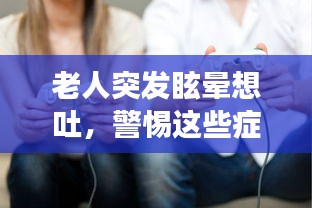 老人突发眩晕想吐，警惕这些症状背后的健康危机！