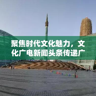 聚焦时代文化魅力，文化广电新闻头条传递广电风采