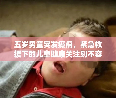 五岁男童突发癫痫，紧急救援下的儿童健康关注刻不容缓