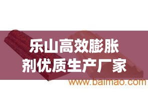 乐山高效膨胀剂优质生产厂家，专业制造，卓越质量，值得信赖