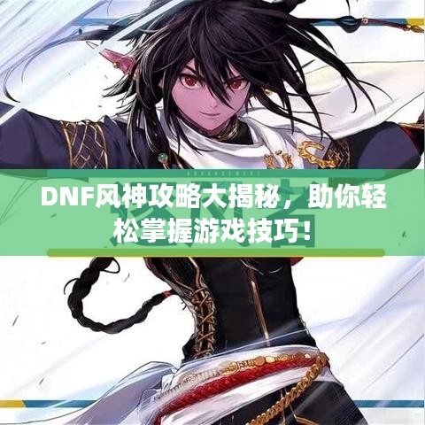 DNF风神攻略大揭秘，助你轻松掌握游戏技巧！
