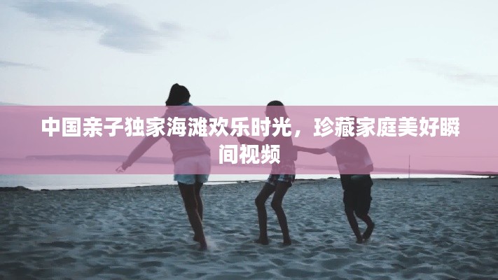 中国亲子独家海滩欢乐时光，珍藏家庭美好瞬间视频