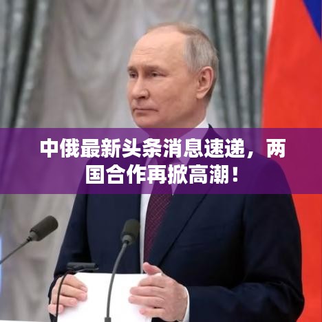 中俄最新头条消息速递，两国合作再掀高潮！