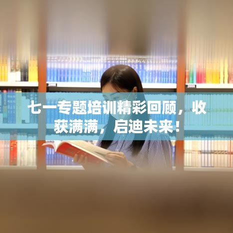 七一专题培训精彩回顾，收获满满，启迪未来！