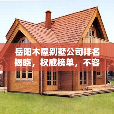 岳阳木屋别墅公司排名揭晓，权威榜单，不容错过！