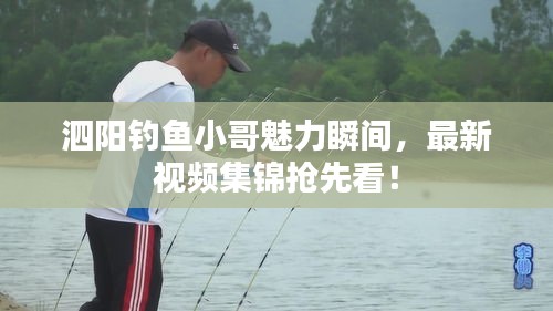 泗阳钓鱼小哥魅力瞬间，最新视频集锦抢先看！