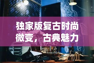 独家版复古时尚微变，古典魅力与新潮的融合之旅