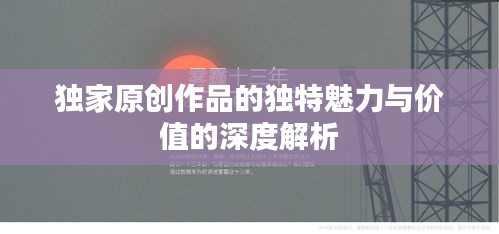 独家原创作品的独特魅力与价值的深度解析