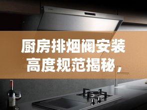 厨房排烟阀安装高度规范揭秘，专业指南助你打造舒适厨房